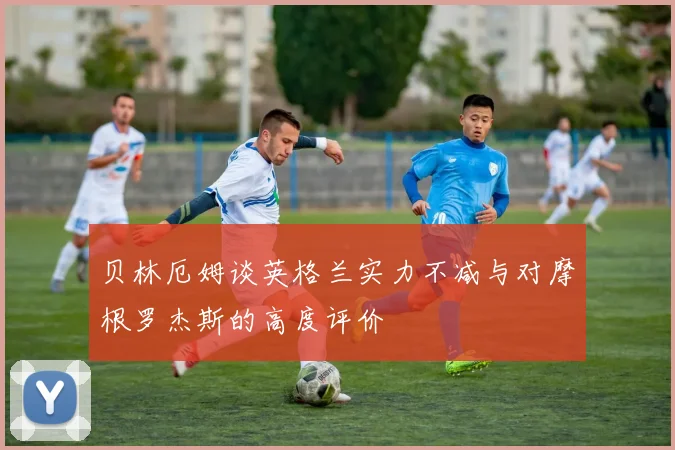 贝林厄姆谈英格兰实力不减与对摩根罗杰斯的高度评价
