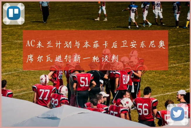 AC米兰计划与本菲卡后卫安东尼奥席尔瓦进行新一轮谈判
