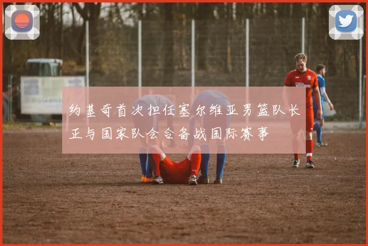 约基奇首次担任塞尔维亚男篮队长正与国家队会合备战国际赛事