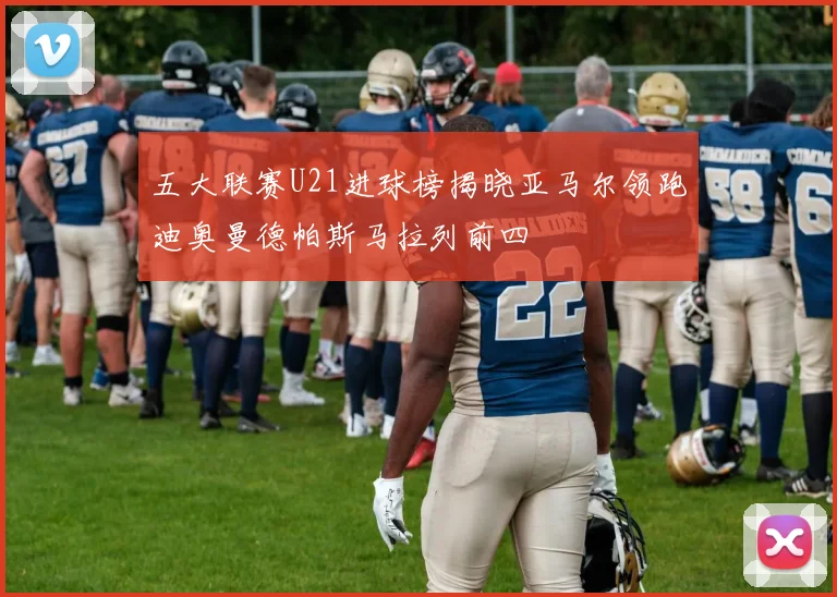 五大联赛U21进球榜揭晓亚马尔领跑迪奥曼德帕斯马拉列前四