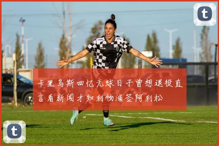 卡里乌斯回忆无球日子曾想退役直言看新闻才知利物浦签阿利松
