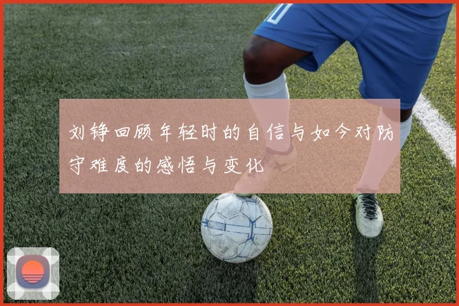 刘铮回顾年轻时的自信与如今对防守难度的感悟与变化