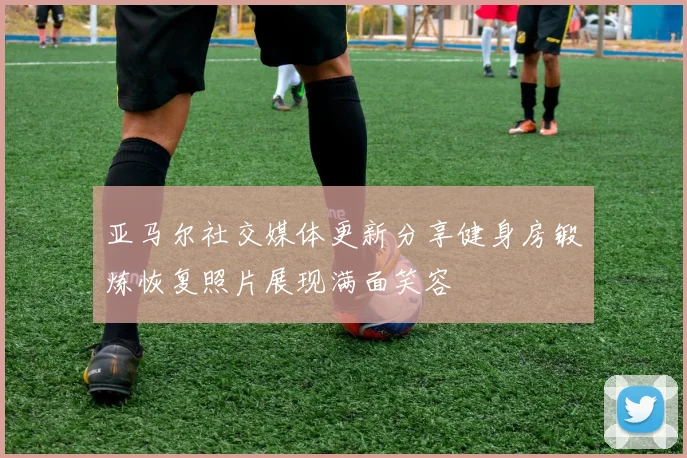 亚马尔社交媒体更新分享健身房锻炼恢复照片展现满面笑容