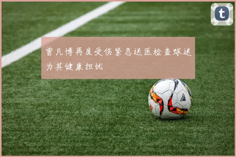 曾凡博再度受伤紧急送医检查球迷为其健康担忧