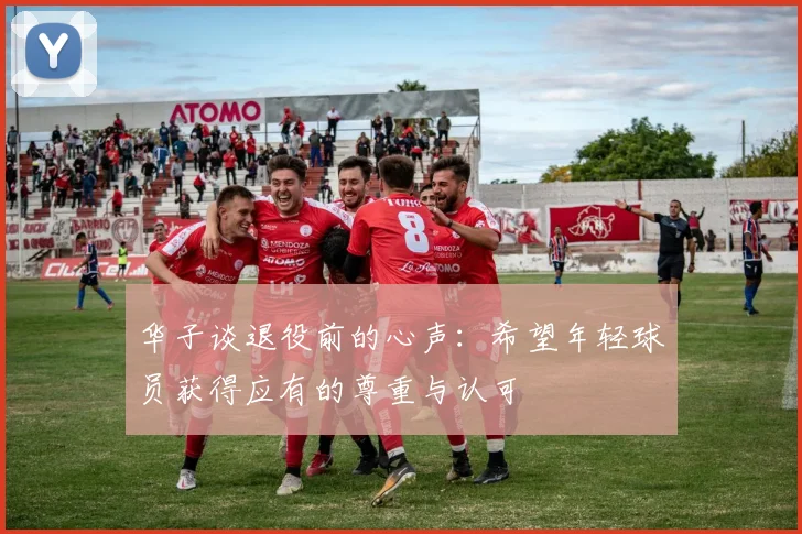 华子谈退役前的心声：希望年轻球员获得应有的尊重与认可