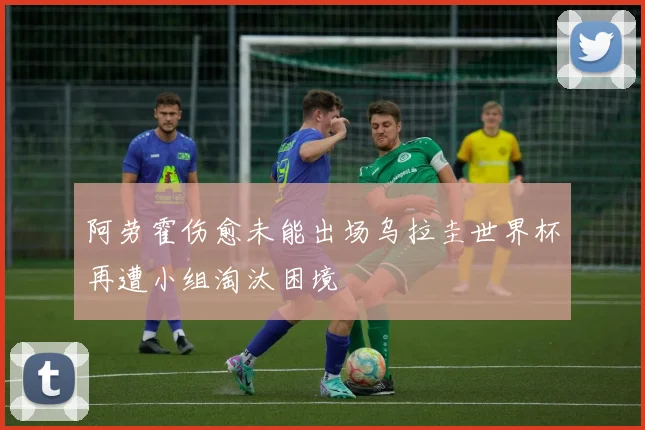 阿劳霍伤愈未能出场乌拉圭世界杯再遭小组淘汰困境