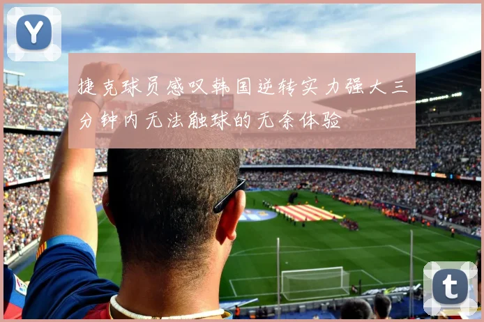 捷克球员感叹韩国逆转实力强大三分钟内无法触球的无奈体验