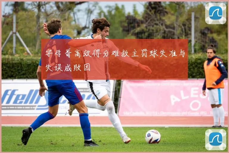 字母哥高效得分难救主罚球失准与失误成败因
