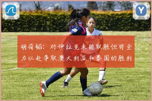 胡荷韬：对伊拉克未能取胜但将全力以赴争取澳大利亚和泰国的胜利