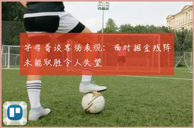 字母哥谈客场表现：面对掘金残阵未能取胜令人失望