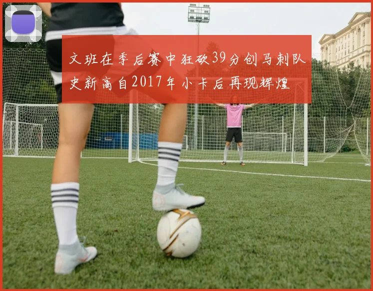 文班在季后赛中狂砍39分创马刺队史新高自2017年小卡后再现辉煌