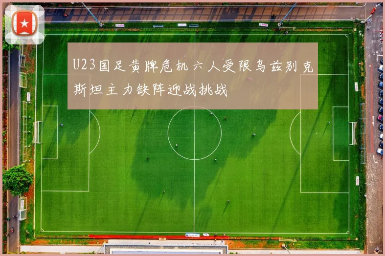 U23国足黄牌危机六人受限乌兹别克斯坦主力缺阵迎战挑战
