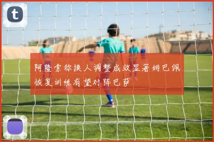 阿隆索称换人调整成效显著姆巴佩恢复训练有望对阵巴萨