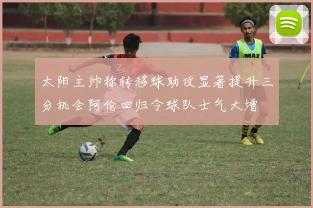太阳主帅称转移球助攻显著提升三分机会阿伦回归令球队士气大增