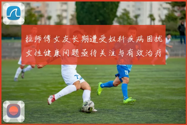 拉师傅女友长期遭受妇科疾病困扰女性健康问题亟待关注与有效治疗方案