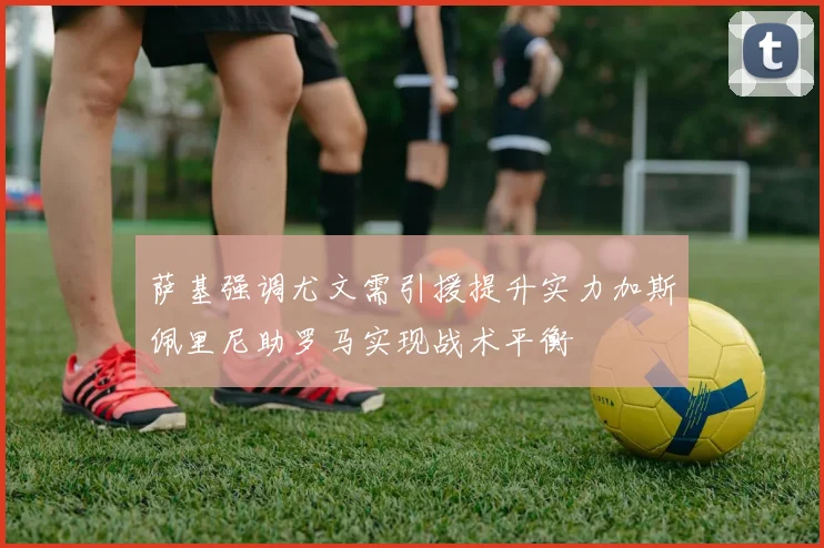 萨基强调尤文需引援提升实力加斯佩里尼助罗马实现战术平衡