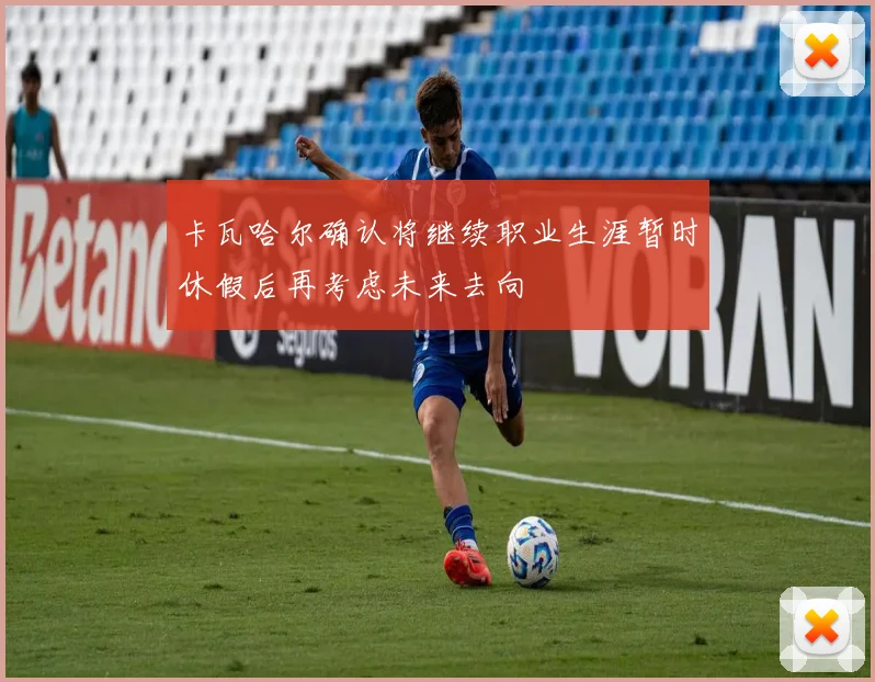 卡瓦哈尔确认将继续职业生涯暂时休假后再考虑未来去向