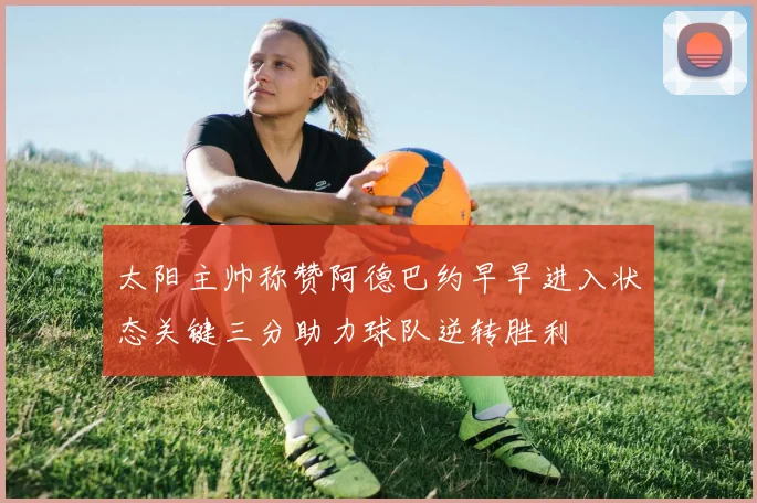 太阳主帅称赞阿德巴约早早进入状态关键三分助力球队逆转胜利