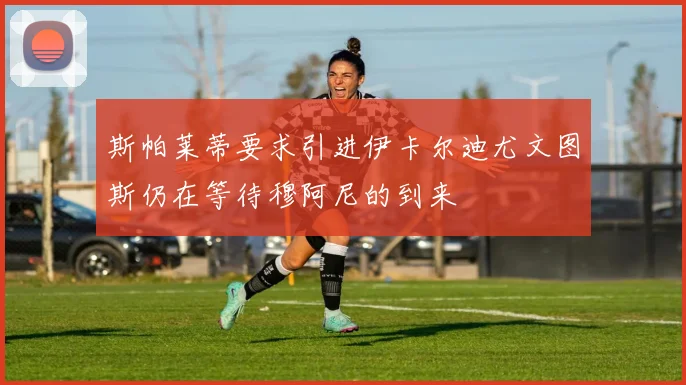 斯帕莱蒂要求引进伊卡尔迪尤文图斯仍在等待穆阿尼的到来