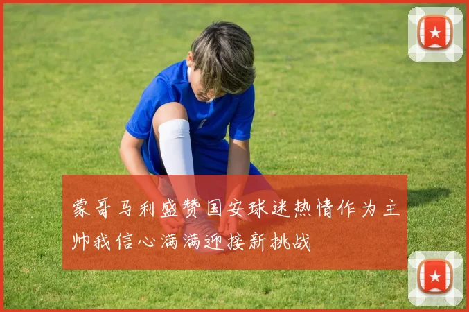 蒙哥马利盛赞国安球迷热情作为主帅我信心满满迎接新挑战