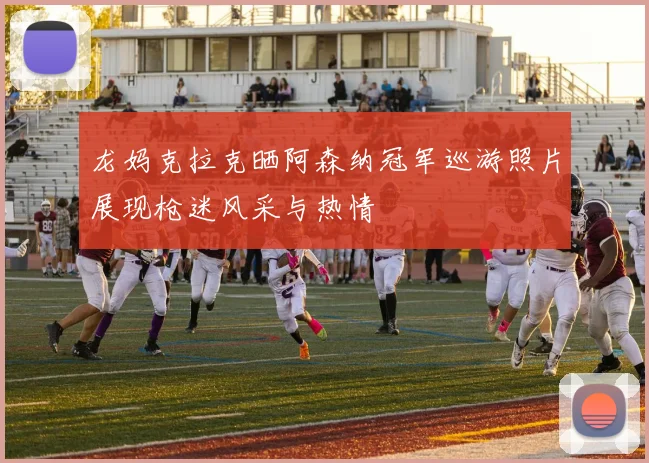 龙妈克拉克晒阿森纳冠军巡游照片展现枪迷风采与热情