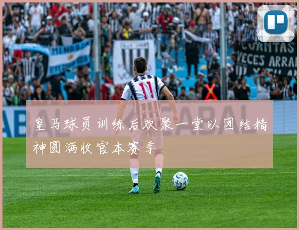 皇马球员训练后欢聚一堂以团结精神圆满收官本赛季